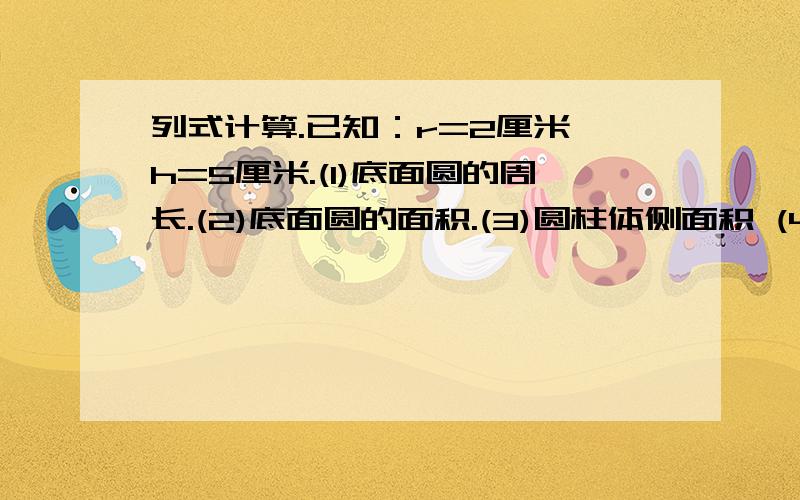 列式计算.已知：r=2厘米,h=5厘米.(1)底面圆的周长.(2)底面圆的面积.(3)圆柱体侧面积 (4)圆柱体表面积.(5)圆柱体的体积.求下面各圆锥的体积.(1)r=4厘米,h=2分米.(2)d=5分米,h=1.5米(3)c=18.84米,h=2米30厘