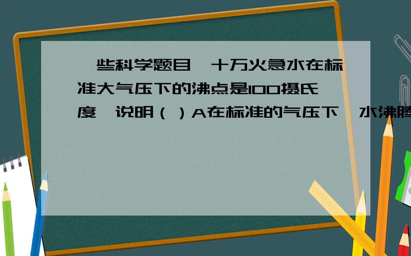 一些科学题目,十万火急水在标准大气压下的沸点是100摄氏度,说明（）A在标准的气压下,水沸腾时,水温肯定是100摄氏度B在标准大气压下,水温达到100摄氏度,水会立即沸腾C水沸腾了,这时水文肯