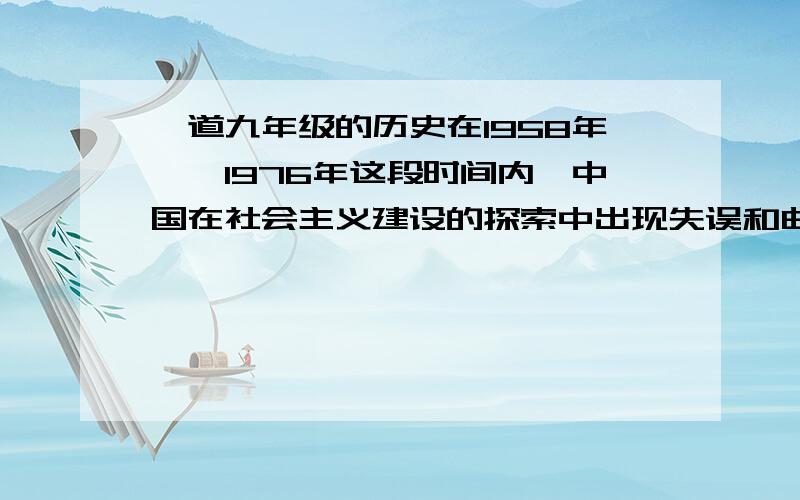 一道九年级的历史在1958年——1976年这段时间内,中国在社会主义建设的探索中出现失误和曲折.请列举失误的具体表现.并结合其中的一个方面,说说失误造成的危害有哪些?         最好是按照九