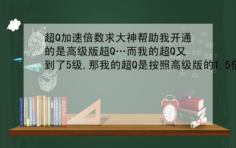 超Q加速倍数求大神帮助我开通的是高级版超Q…而我的超Q又到了5级,那我的超Q是按照高级版的1.5倍加速呢还是按照超Q5级的1.6倍加速呢?我是继续开通高级版划算呢还是换成普通版的划算呢?