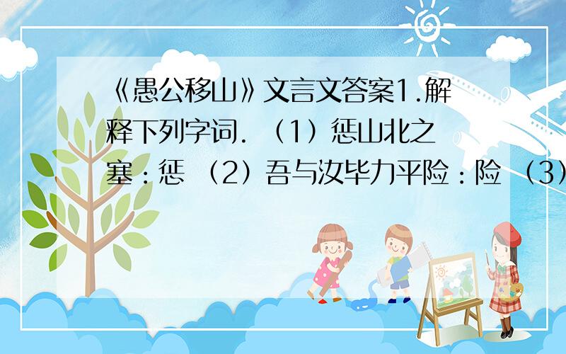 《愚公移山》文言文答案1.解释下列字词. （1）惩山北之塞：惩 （2）吾与汝毕力平险：险 （3）河曲智叟亡以应：亡 （4）曾不能毁山之一毛：毛2.用现代汉语翻译下面句子. （1）甚矣,汝之