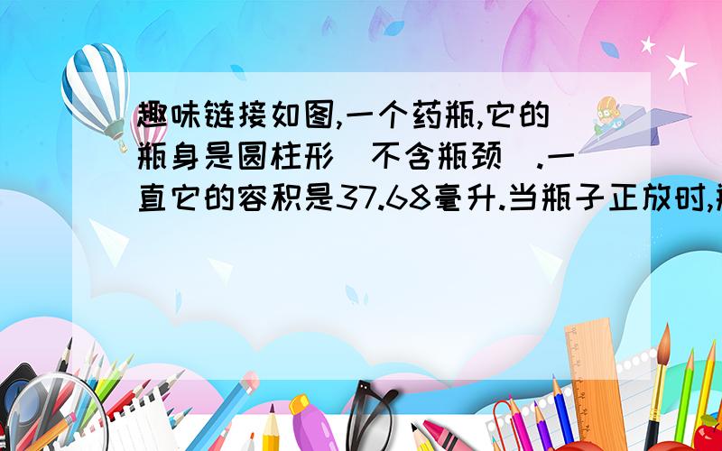 趣味链接如图,一个药瓶,它的瓶身是圆柱形（不含瓶颈）.一直它的容积是37.68毫升.当瓶子正放时,瓶内药的高度是4cm,当瓶子倒放时,空余部分高度是2cm.你知道瓶内药的体积是多少吗?