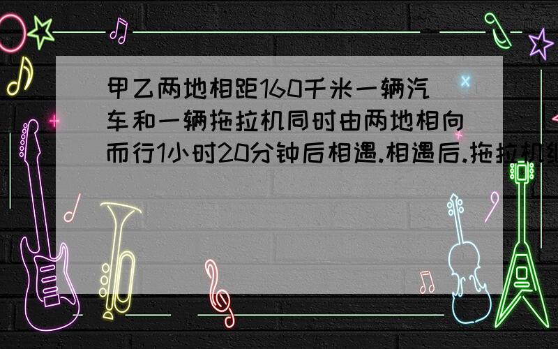 甲乙两地相距160千米一辆汽车和一辆拖拉机同时由两地相向而行1小时20分钟后相遇.相遇后.拖拉机继续前进汽车在相遇处停留1小时后掉转车头原速返回在汽车出发后半小时追上拖拉机这时汽