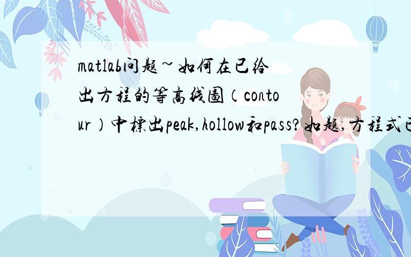 matlab问题~如何在已给出方程的等高线图（contour）中标出peak,hollow和pass?如题,方程式已给出,要求画出该方程的等高线图（contour）,并且在图中标出peak(峰值),hollow（最低点）和pass（鞍值）嗯.是