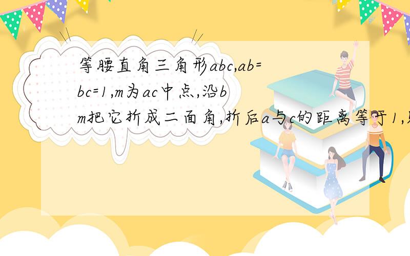 等腰直角三角形abc,ab=bc=1,m为ac中点,沿bm把它折成二面角,折后a与c的距离等于1,则二面角a-bc-m的余弦值为多少?