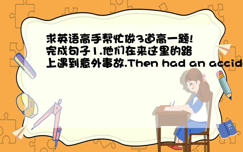 求英语高手帮忙做3道高一题!完成句子1.他们在来这里的路上遇到意外事故.Then had an accident____ ____ ____ ____ ____. 2.他们进来的时候,我碰巧在楼上读书.____ ____ ____I was reading upstairs when he came in.3.