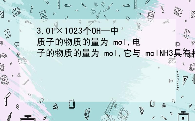 3.01×1023个OH—中质子的物质的量为_mol,电子的物质的量为_mol,它与_molNH3具有相同的电子数