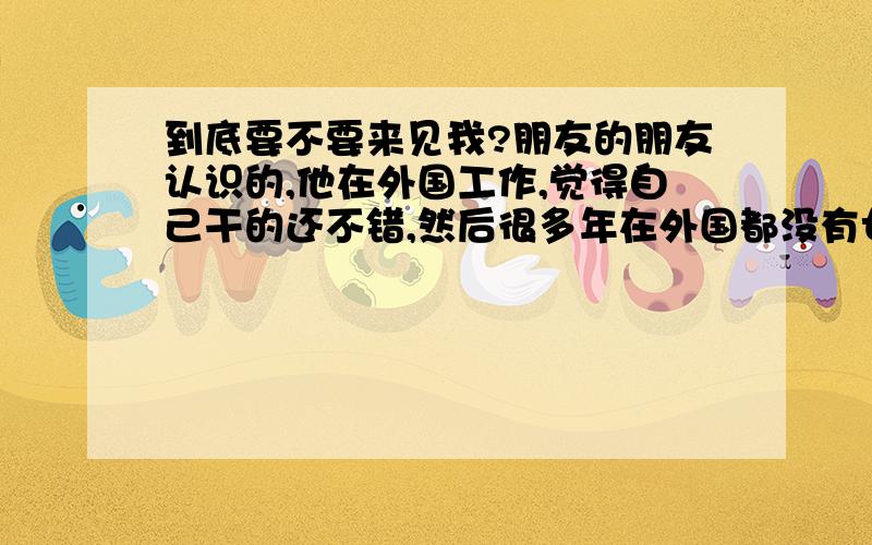 到底要不要来见我?朋友的朋友认识的,他在外国工作,觉得自己干的还不错,然后很多年在外国都没有女朋友,我们几个月前联系上,互相聊天,聊的挺投机的,他说外国跟大农村一样,我说那你回来