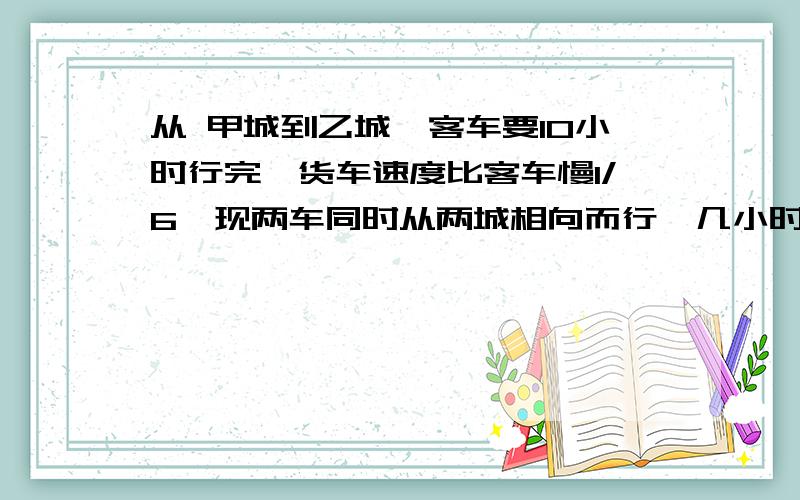 从 甲城到乙城,客车要10小时行完,货车速度比客车慢1/6,现两车同时从两城相向而行,几小时可相遇?