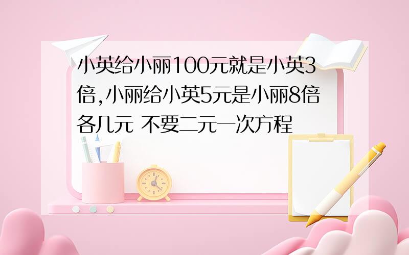 小英给小丽100元就是小英3倍,小丽给小英5元是小丽8倍各几元 不要二元一次方程