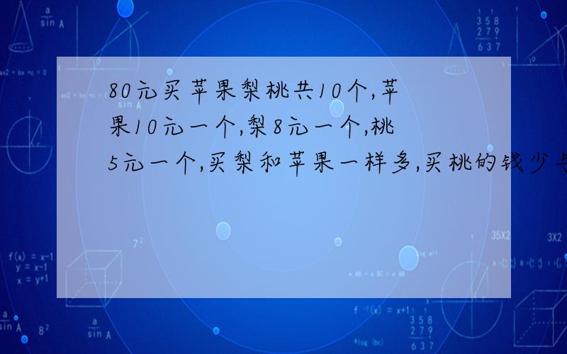 80元买苹果梨桃共10个,苹果10元一个,梨8元一个,桃5元一个,买梨和苹果一样多,买桃的钱少与买苹果的钱问:三种水果各买几个教授,神人,行行好,