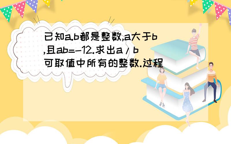 已知a.b都是整数,a大于b,且ab=-12.求出a/b可取值中所有的整数.过程