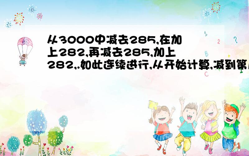 从3000中减去285,在加上282,再减去285,加上282,.如此连续进行,从开始计算,减到第几次结果是零?