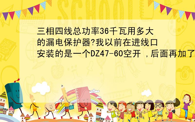 三相四线总功率36千瓦用多大的漏电保护器?我以前在进线口安装的是一个DZ47-60空开 ,后面再加了个100A漏电保护器.结果有一次线路故障,把100A的漏电保护烤化了后面60A的空开才跳匝.后来换了