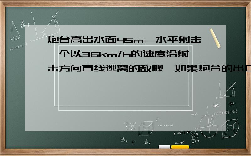 炮台高出水面45m,水平射击一个以36km/h的速度沿射击方向直线逃离的敌舰,如果炮台的出口速度是610m/s,问敌舰距炮台水平距离多大时才能命中?