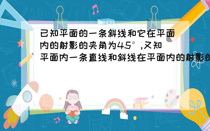 已知平面的一条斜线和它在平面内的射影的夹角为45°,又知平面内一条直线和斜线在平面内的射影的夹角为45°,求平面的斜线和平面内一条直线所成的角．