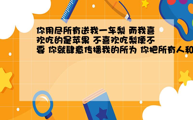 你用尽所有送我一车梨 而我喜欢吃的是苹果 不喜欢吃梨便不要 你就肆意传播我的所为 你把所有人和你用尽所有送我一车梨  而我喜欢吃的是苹果 不喜欢吃梨便不要 你就肆意传播我的所为