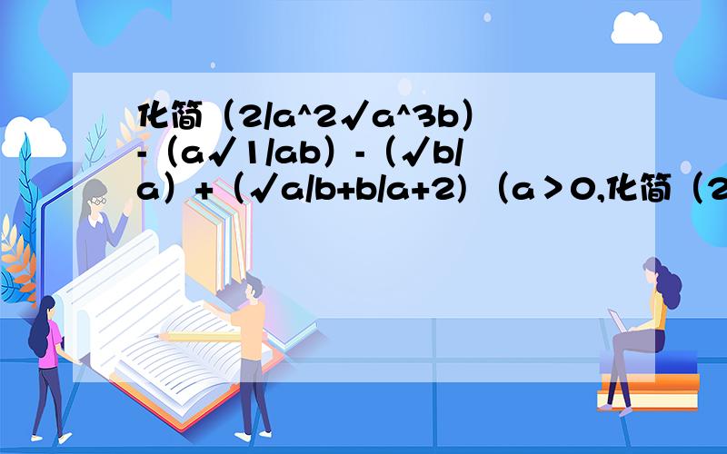 化简（2/a^2√a^3b）-（a√1/ab）-（√b/a）+（√a/b+b/a+2) （a＞0,化简（2/a^2√a^3b）-（a√1/ab）-（√b/a）+（√a/b+b/a+2) （a＞0,b＞0）,