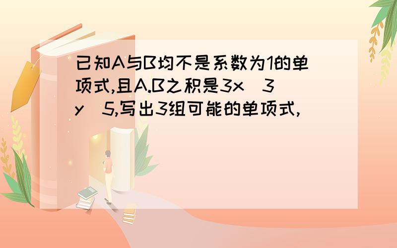 已知A与B均不是系数为1的单项式,且A.B之积是3x^3y^5,写出3组可能的单项式,