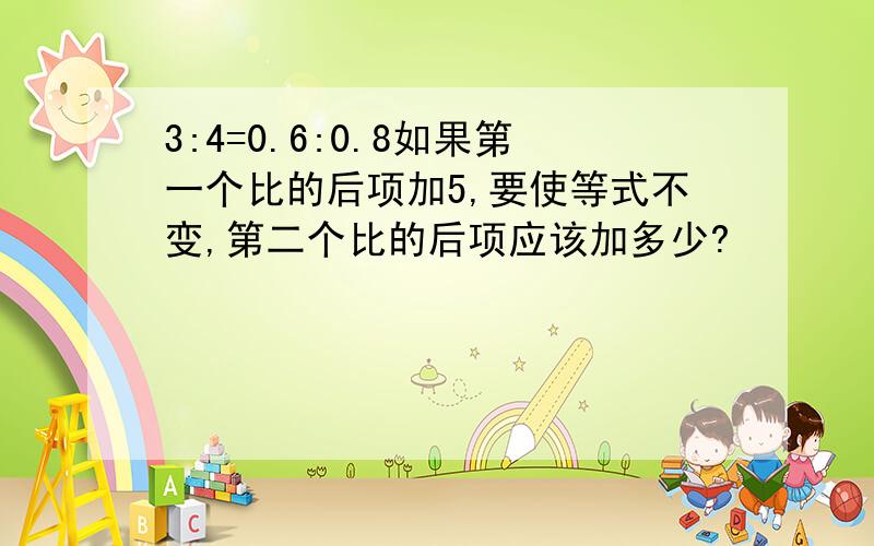 3:4=0.6:0.8如果第一个比的后项加5,要使等式不变,第二个比的后项应该加多少?