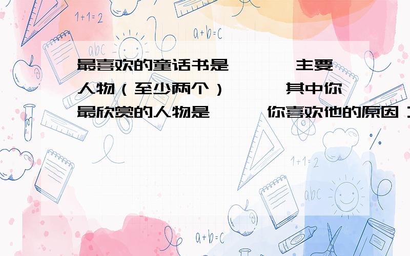 最喜欢的童话书是《 》,主要人物（至少两个）——,其中你最欣赏的人物是——,你喜欢他的原因：——快啦,亲