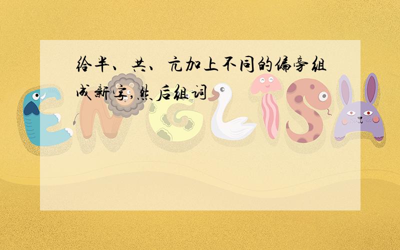 给半、共、亢加上不同的偏旁组成新字,然后组词