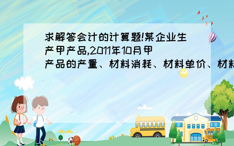 求解答会计的计算题!某企业生产甲产品,2011年10月甲产品的产量、材料消耗、材料单价、材料费用及计划资料如表1：要求：1、计算甲产品成本直接材料费实际比计划降低额              2、用因