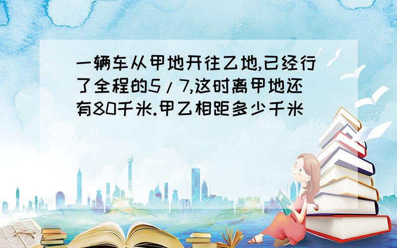 一辆车从甲地开往乙地,已经行了全程的5/7,这时离甲地还有80千米.甲乙相距多少千米