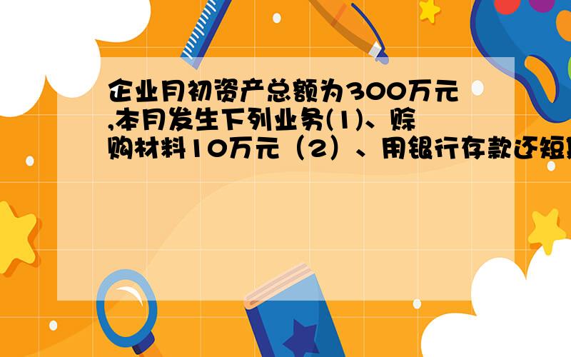 企业月初资产总额为300万元,本月发生下列业务(1)、赊购材料10万元（2）、用银行存款还短期借款20万元（3）、收到购物单位偿还的欠款15万元并存入银行,该企业月末资产总额是多少?请问该