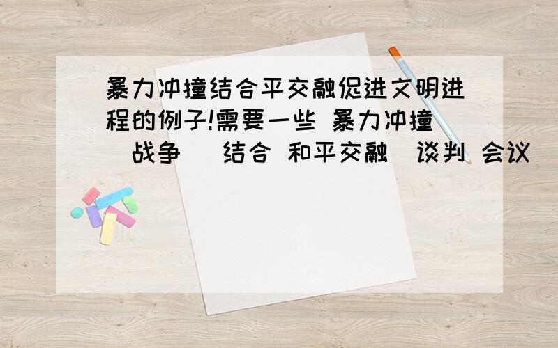 暴力冲撞结合平交融促进文明进程的例子!需要一些 暴力冲撞（战争） 结合 和平交融（谈判 会议） 促进文明进程的例子比如 先打仗 后谈判 按条款 办事（每年进贡 让缺少某物的地方有了