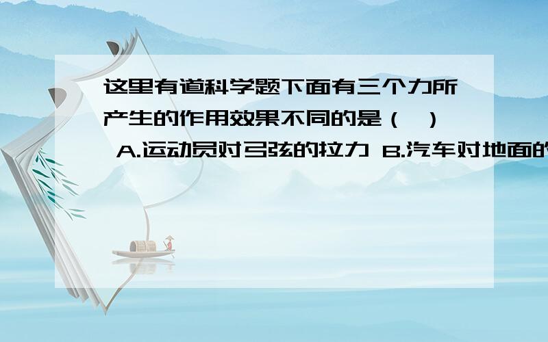 这里有道科学题下面有三个力所产生的作用效果不同的是（ ） A.运动员对弓弦的拉力 B.汽车对地面的压力 C.斧头对木柴的力 D.下落小球受到的重力.最好说出为什么啊