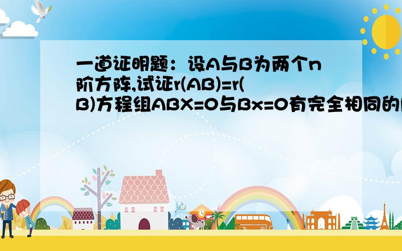 一道证明题：设A与B为两个n阶方阵,试证r(AB)=r(B)方程组ABX=0与Bx=0有完全相同的解.