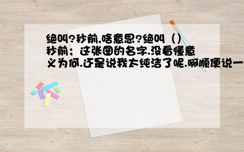 绝叫?秒前,啥意思?绝叫（）秒前；这张图的名字.没看懂意义为何.还是说我太纯洁了呢.啊顺便说一下这是苏芳人家那是小女生第一次好不好.