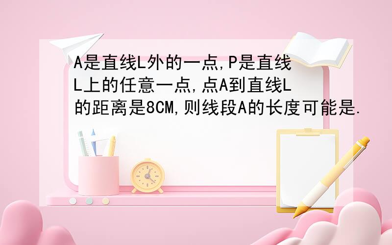 A是直线L外的一点,P是直线L上的任意一点,点A到直线L的距离是8CM,则线段A的长度可能是.