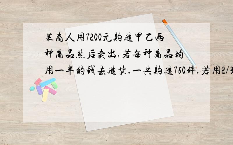 某商人用7200元购进甲乙两种商品然后卖出,若每种商品均用一半的钱去进货,一共购进750件,若用2/3的钱购进甲种商品,其余的钱购进乙种商品,则要少购进50件.求甲乙商品的购进价