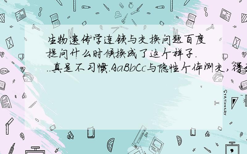 生物遗传学连锁与交换问题百度提问什么时候换成了这个样子...真是不习惯.AaBbCc与隐性个体测交,得到下列表型及数目:abc211 ABC209 aBc212 AbC208,则连锁基因间的重组值是多少?