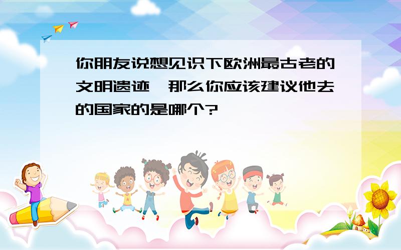 你朋友说想见识下欧洲最古老的文明遗迹,那么你应该建议他去的国家的是哪个?