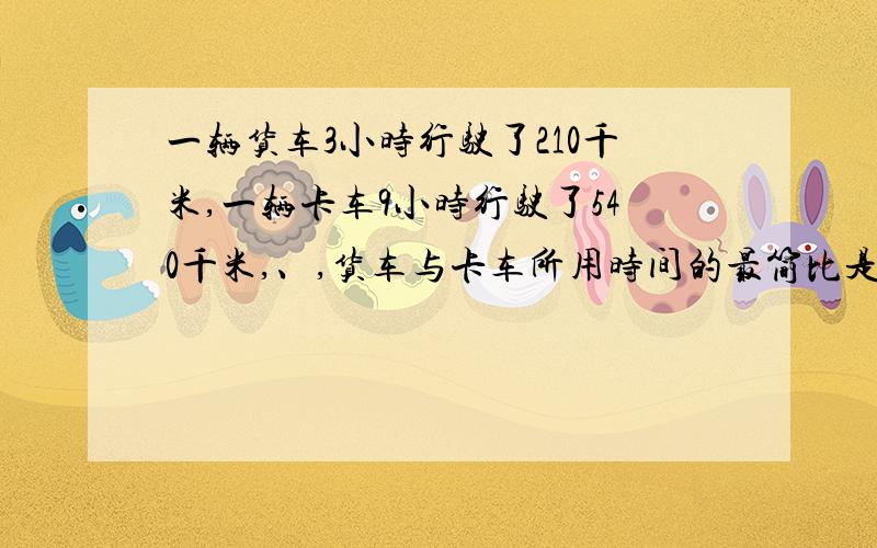 一辆货车3小时行驶了210千米,一辆卡车9小时行驶了540千米,、,货车与卡车所用时间的最简比是多少?说行路程的最简整数比是多少?