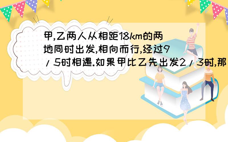 甲,乙两人从相距18km的两地同时出发,相向而行,经过9/5时相遇.如果甲比乙先出发2/3时,那么在乙出发后经过3/2时两人相遇,求甲,乙两人的速度.