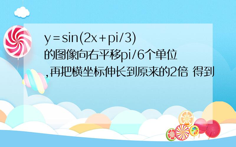 y＝sin(2x＋pi/3)的图像向右平移pi/6个单位,再把横坐标伸长到原来的2倍 得到