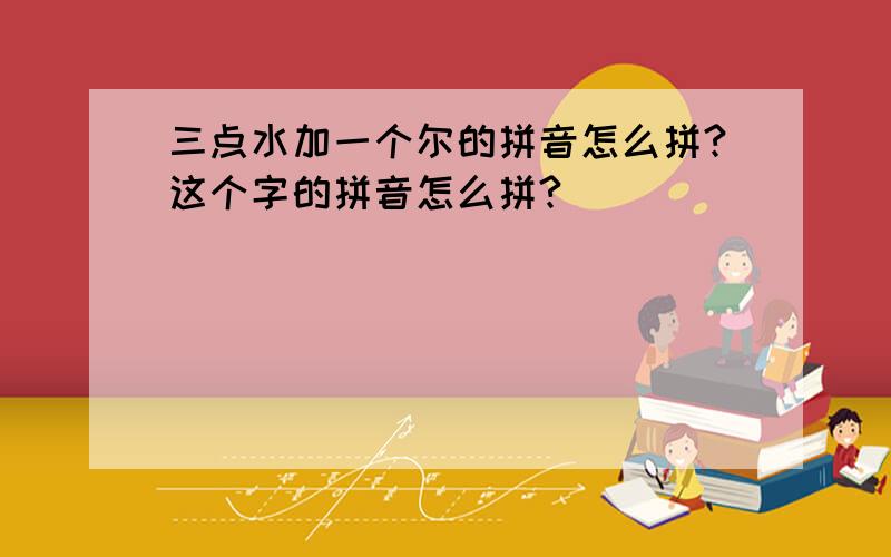 三点水加一个尔的拼音怎么拼?这个字的拼音怎么拼?