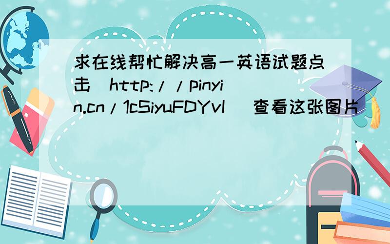 求在线帮忙解决高一英语试题点击[http://pinyin.cn/1cSiyuFDYvI] 查看这张图片