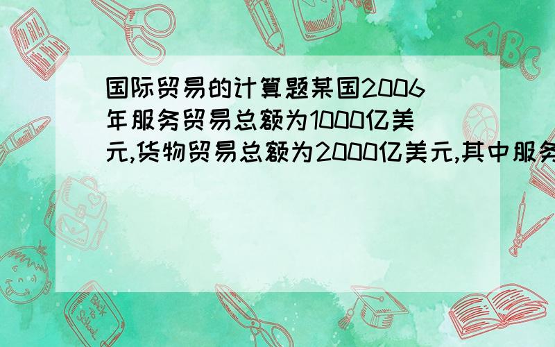 国际贸易的计算题某国2006年服务贸易总额为1000亿美元,货物贸易总额为2000亿美元,其中服务出口总额为600亿美元,进口总额为400亿美元,货物出口总额为800亿美元,进口总额为1200亿美元,该国GDP为