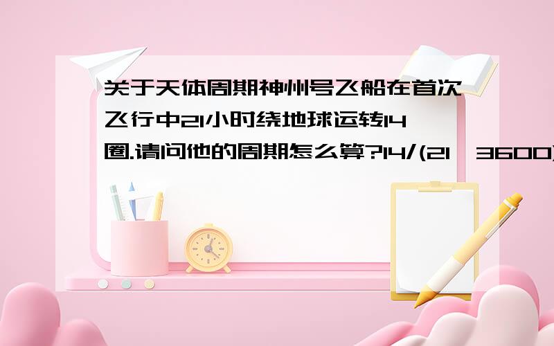 关于天体周期神州号飞船在首次飞行中21小时绕地球运转14圈.请问他的周期怎么算?14/(21*3600)?如果是这个算法的话,那地球同步卫星的周期岂不是0/(24*3600)了?因为同步卫星相对地球没有相对运