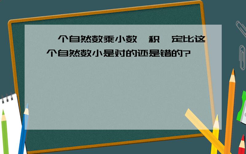 一个自然数乘小数,积一定比这个自然数小是对的还是错的?