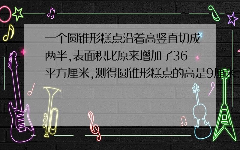 一个圆锥形糕点沿着高竖直切成两半,表面积比原来增加了36平方厘米,测得圆锥形糕点的高是9厘米.原来这块圆还有：数学中的a、b、表示长方体的什么?就麻烦各位大哥大姐了,这题我真的不会