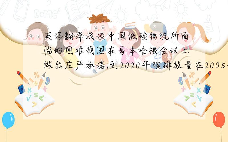 英语翻译浅谈中国低碳物流所面临的困难我国在哥本哈根会议上做出庄严承诺,到2020年碳排放量在2005年的基础上下降40-45%.物流作为经济活动的重要环节,在降低碳排放中占有举足轻重的地位,