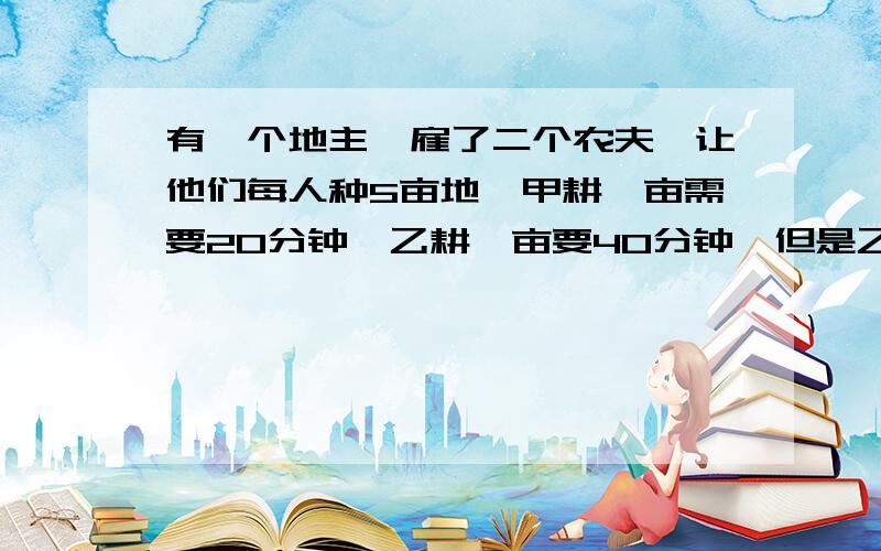 有一个地主,雇了二个农夫,让他们每人种5亩地,甲耕一亩需要20分钟,乙耕一亩要40分钟,但是乙播种的时间比甲快3倍,并且二人工钱和起来就只有100元,请问乙能分配到多少?