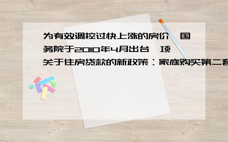 为有效调控过快上涨的房价,国务院于2010年4月出台一项关于住房贷款的新政策：家庭购买第二套住房,首付款比例从不低于30%上调至不低于50%,小明家现在打算贷款购买一套总价为45万元的住房