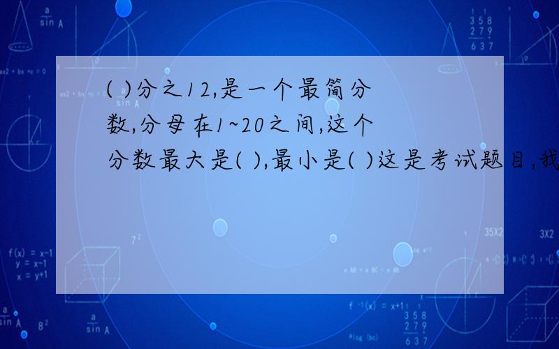 ( )分之12,是一个最简分数,分母在1~20之间,这个分数最大是( ),最小是( )这是考试题目,我想确定一下,我知道这题很简单,不然我就要死了!这会已经错了好多了